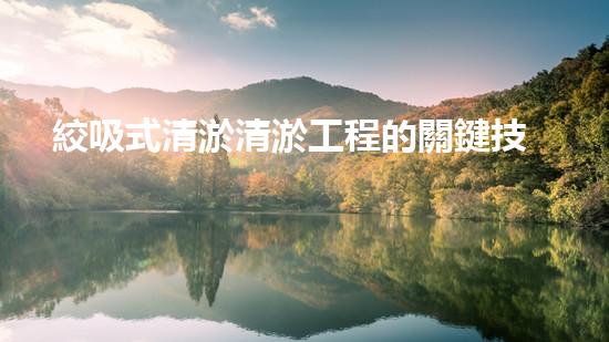 絞吸式清淤清淤工程的關鍵技術與挑戰(zhàn)刨析你預備好深入了解了嗎？